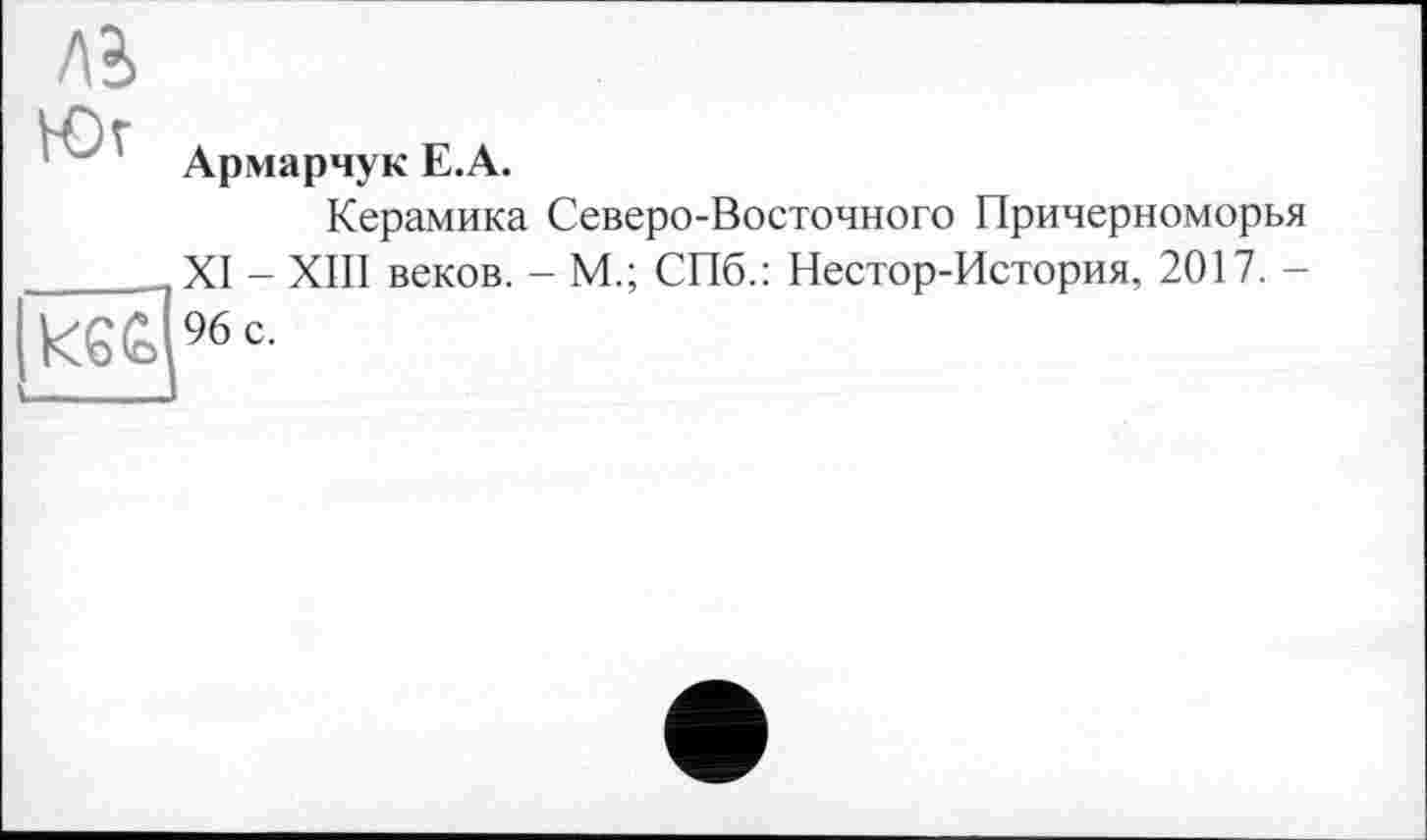 ﻿ЛІ
Юг
кб£> s____
Армарчук Е.А.
Керамика Северо-Восточного Причерноморья XI - ХШ веков. - М.; СПб.: Нестор-История, 2017. -96 с.